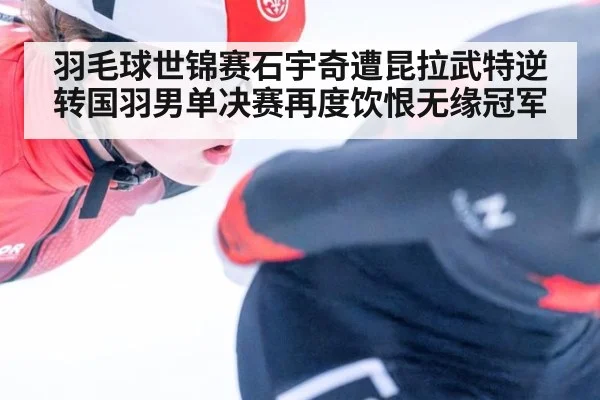 羽毛球世锦赛石宇奇遭昆拉武特逆转国羽男单决赛再度饮恨无缘冠军